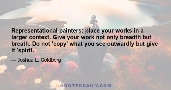 Representational painters: place your works in a larger context. Give your work not only breadth but breath. Do not 'copy' what you see outwardly but give it 'spirit.