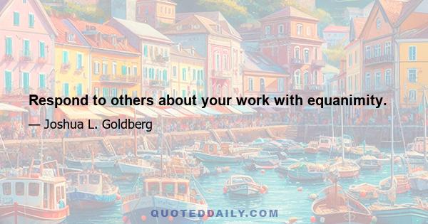 Respond to others about your work with equanimity.