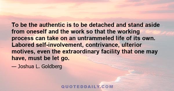 To be the authentic is to be detached and stand aside from oneself and the work so that the working process can take on an untrammeled life of its own. Labored self-involvement, contrivance, ulterior motives, even the