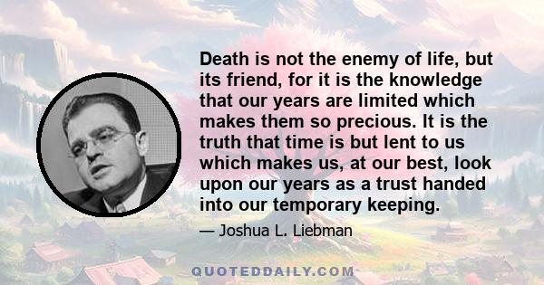 Death is not the enemy of life, but its friend, for it is the knowledge that our years are limited which makes them so precious. It is the truth that time is but lent to us which makes us, at our best, look upon our