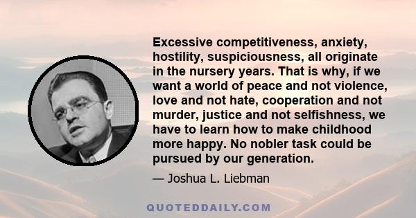 Excessive competitiveness, anxiety, hostility, suspiciousness, all originate in the nursery years. That is why, if we want a world of peace and not violence, love and not hate, cooperation and not murder, justice and