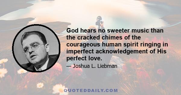 God hears no sweeter music than the cracked chimes of the courageous human spirit ringing in imperfect acknowledgement of His perfect love.