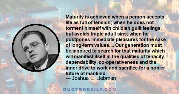 Maturity is achieved when a person accepts life as full of tension; when he does not torment himself with childish guilt feelings, but avoids tragic adult sins; when he postpones immediate pleasures for the sake of