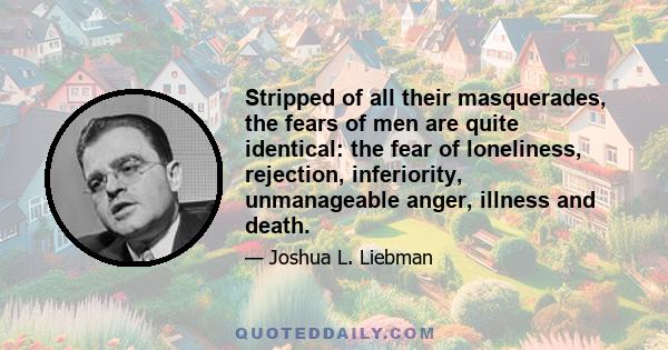 Stripped of all their masquerades, the fears of men are quite identical: the fear of loneliness, rejection, inferiority, unmanageable anger, illness and death.