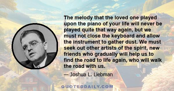 The melody that the loved one played upon the piano of your life will never be played quite that way again, but we must not close the keyboard and allow the instrument to gather dust. We must seek out other artists of