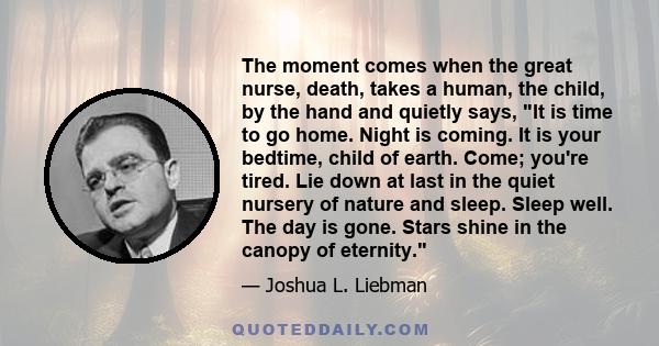 The moment comes when the great nurse, death, takes a human, the child, by the hand and quietly says, It is time to go home. Night is coming. It is your bedtime, child of earth. Come; you're tired. Lie down at last in