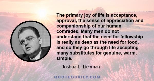 The primary joy of life is acceptance, approval, the sense of appreciation and companionship of our human comrades. Many men do not understand that the need for fellowship is really as deep as the need for food, and so