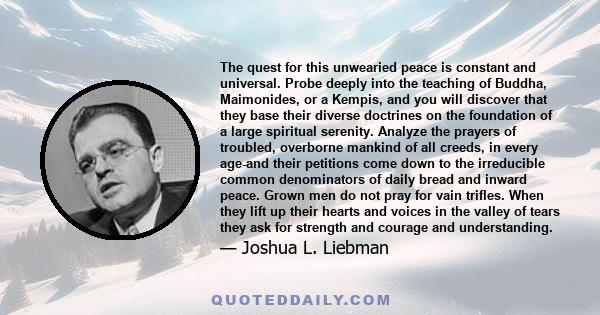 The quest for this unwearied peace is constant and universal. Probe deeply into the teaching of Buddha, Maimonides, or a Kempis, and you will discover that they base their diverse doctrines on the foundation of a large