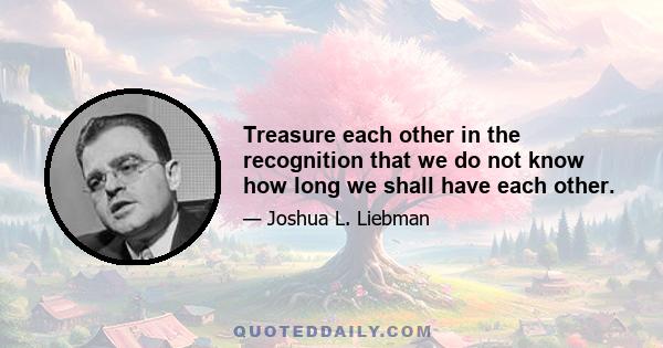 Treasure each other in the recognition that we do not know how long we shall have each other.