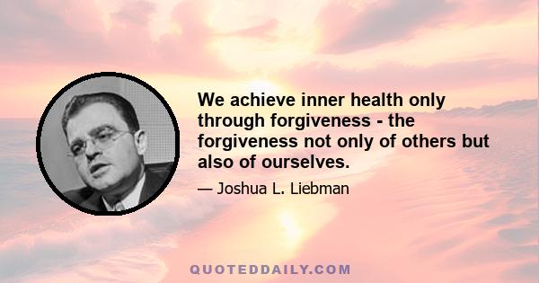 We achieve inner health only through forgiveness - the forgiveness not only of others but also of ourselves.