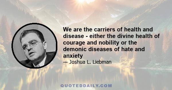 We are the carriers of health and disease - either the divine health of courage and nobility or the demonic diseases of hate and anxiety