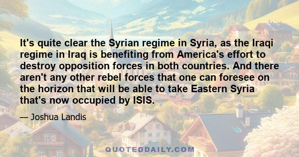 It's quite clear the Syrian regime in Syria, as the Iraqi regime in Iraq is benefiting from America's effort to destroy opposition forces in both countries. And there aren't any other rebel forces that one can foresee