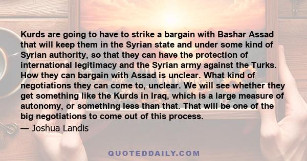 Kurds are going to have to strike a bargain with Bashar Assad that will keep them in the Syrian state and under some kind of Syrian authority, so that they can have the protection of international legitimacy and the