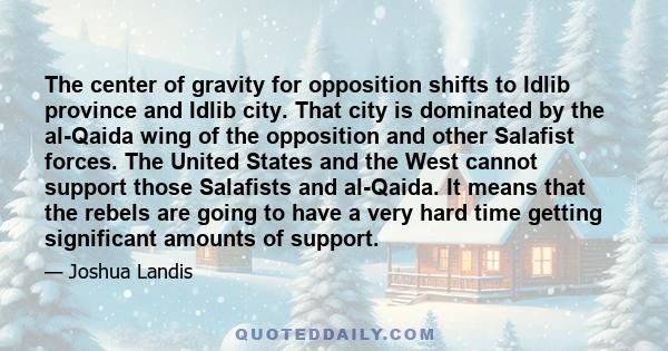 The center of gravity for opposition shifts to Idlib province and Idlib city. That city is dominated by the al-Qaida wing of the opposition and other Salafist forces. The United States and the West cannot support those