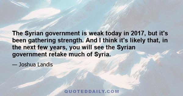 The Syrian government is weak today in 2017, but it's been gathering strength. And I think it's likely that, in the next few years, you will see the Syrian government retake much of Syria.