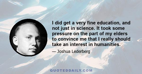 I did get a very fine education, and not just in science. It took some pressure on the part of my elders to convince me that I really should take an interest in humanities.