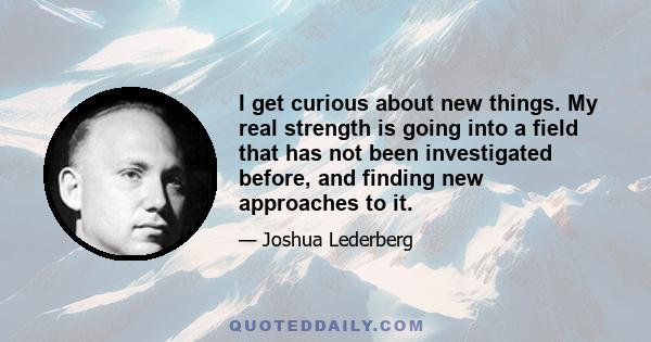 I get curious about new things. My real strength is going into a field that has not been investigated before, and finding new approaches to it.