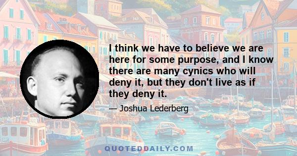 I think we have to believe we are here for some purpose, and I know there are many cynics who will deny it, but they don't live as if they deny it.