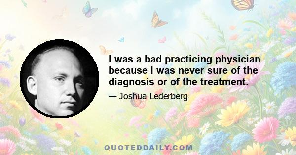 I was a bad practicing physician because I was never sure of the diagnosis or of the treatment.