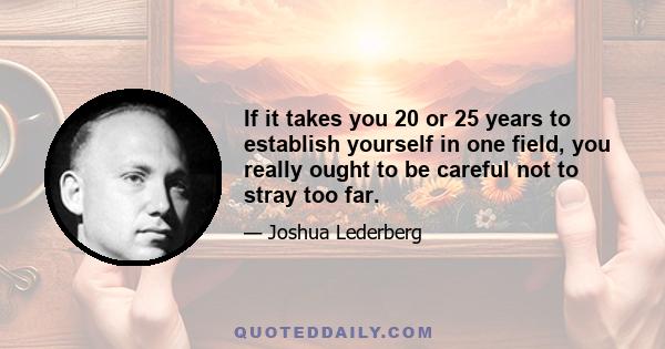 If it takes you 20 or 25 years to establish yourself in one field, you really ought to be careful not to stray too far.