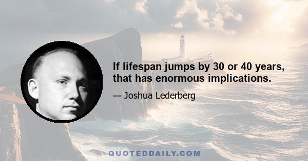 If lifespan jumps by 30 or 40 years, that has enormous implications.