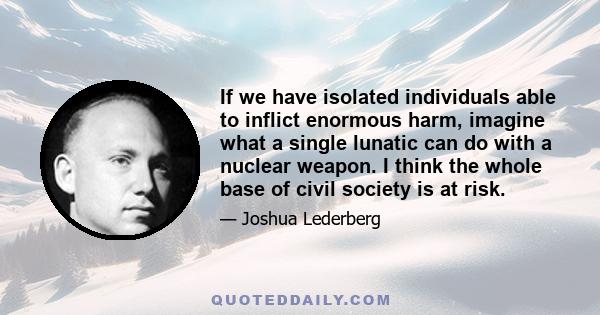 If we have isolated individuals able to inflict enormous harm, imagine what a single lunatic can do with a nuclear weapon. I think the whole base of civil society is at risk.