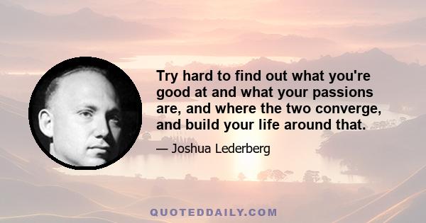 Try hard to find out what you're good at and what your passions are, and where the two converge, and build your life around that.