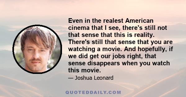 Even in the realest American cinema that I see, there's still not that sense that this is reality. There's still that sense that you are watching a movie. And hopefully, if we did get our jobs right, that sense