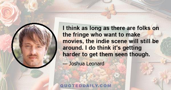 I think as long as there are folks on the fringe who want to make movies, the indie scene will still be around. I do think it's getting harder to get them seen though.