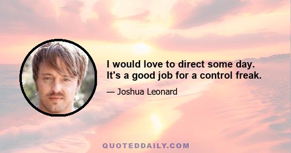 I would love to direct some day. It's a good job for a control freak.