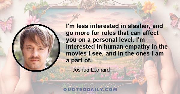 I'm less interested in slasher, and go more for roles that can affect you on a personal level. I'm interested in human empathy in the movies I see, and in the ones I am a part of.