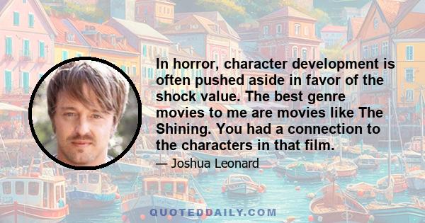 In horror, character development is often pushed aside in favor of the shock value. The best genre movies to me are movies like The Shining. You had a connection to the characters in that film.