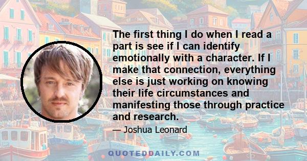 The first thing I do when I read a part is see if I can identify emotionally with a character. If I make that connection, everything else is just working on knowing their life circumstances and manifesting those through 