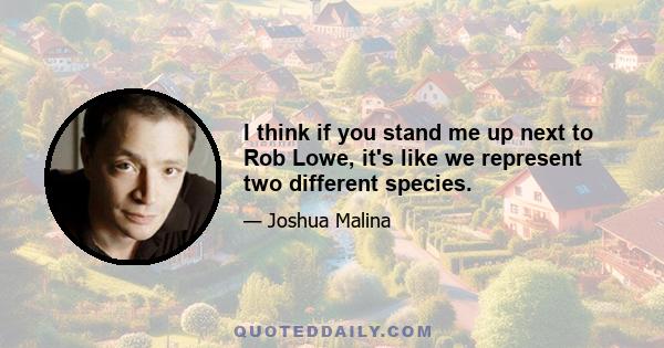 I think if you stand me up next to Rob Lowe, it's like we represent two different species.