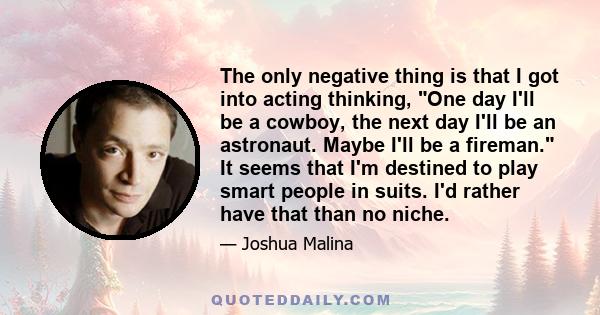 The only negative thing is that I got into acting thinking, One day I'll be a cowboy, the next day I'll be an astronaut. Maybe I'll be a fireman. It seems that I'm destined to play smart people in suits. I'd rather have 