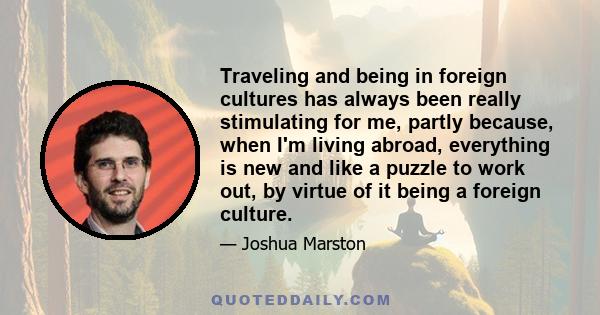 Traveling and being in foreign cultures has always been really stimulating for me, partly because, when I'm living abroad, everything is new and like a puzzle to work out, by virtue of it being a foreign culture.