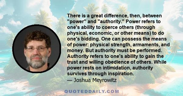 There is a great difference, then, between power and authority. Power refers to one's ability to coerce others (through physical, economic, or other means) to do one's bidding. One can possess the means of power: