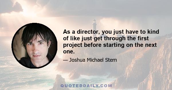 As a director, you just have to kind of like just get through the first project before starting on the next one.