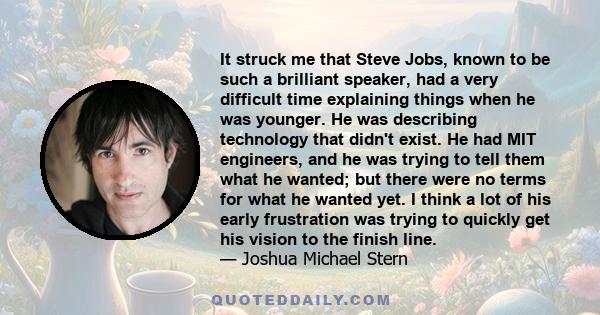 It struck me that Steve Jobs, known to be such a brilliant speaker, had a very difficult time explaining things when he was younger. He was describing technology that didn't exist. He had MIT engineers, and he was