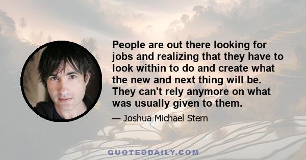 People are out there looking for jobs and realizing that they have to look within to do and create what the new and next thing will be. They can't rely anymore on what was usually given to them.