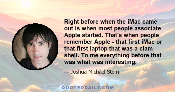 Right before when the iMac came out is when most people associate Apple started. That's when people remember Apple - that first iMac or that first laptop that was a clam shell. To me everything before that was what was