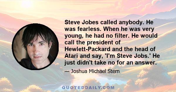 Steve Jobes called anybody. He was fearless. When he was very young, he had no filter. He would call the president of Hewlett-Packard and the head of Atari and say, 'I'm Steve Jobs.' He just didn't take no for an answer.