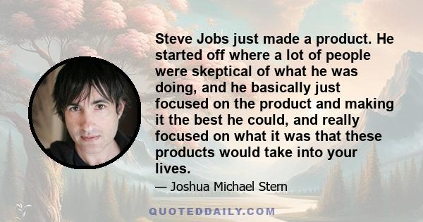 Steve Jobs just made a product. He started off where a lot of people were skeptical of what he was doing, and he basically just focused on the product and making it the best he could, and really focused on what it was