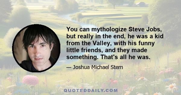 You can mythologize Steve Jobs, but really in the end, he was a kid from the Valley, with his funny little friends, and they made something. That's all he was.