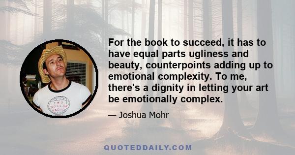 For the book to succeed, it has to have equal parts ugliness and beauty, counterpoints adding up to emotional complexity. To me, there's a dignity in letting your art be emotionally complex.