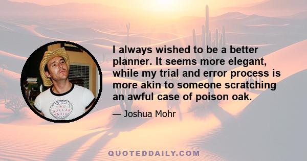 I always wished to be a better planner. It seems more elegant, while my trial and error process is more akin to someone scratching an awful case of poison oak.