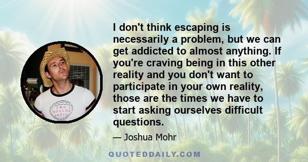 I don't think escaping is necessarily a problem, but we can get addicted to almost anything. If you're craving being in this other reality and you don't want to participate in your own reality, those are the times we