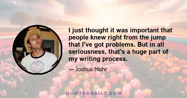 I just thought it was important that people knew right from the jump that I've got problems. But in all seriousness, that's a huge part of my writing process.