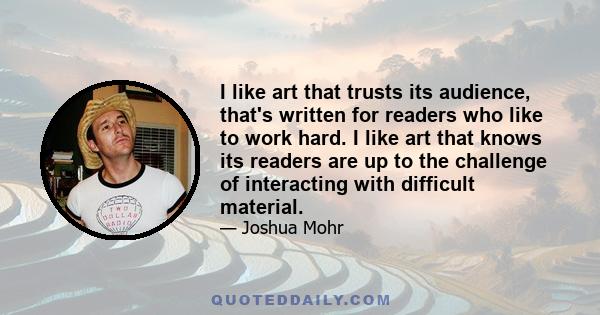 I like art that trusts its audience, that's written for readers who like to work hard. I like art that knows its readers are up to the challenge of interacting with difficult material.