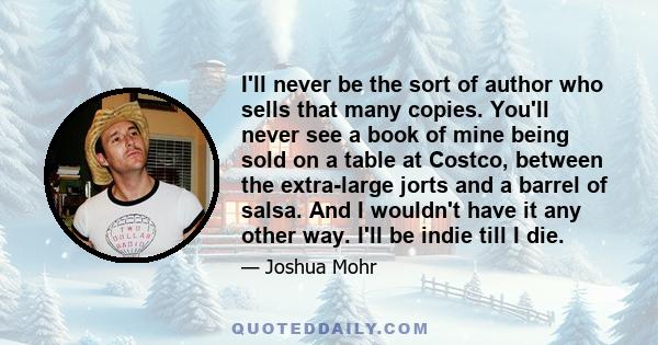 I'll never be the sort of author who sells that many copies. You'll never see a book of mine being sold on a table at Costco, between the extra-large jorts and a barrel of salsa. And I wouldn't have it any other way.